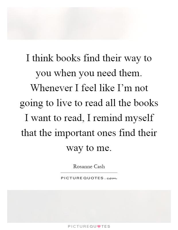 I think books find their way to you when you need them. Whenever I feel like I'm not going to live to read all the books I want to read, I remind myself that the important ones find their way to me Picture Quote #1