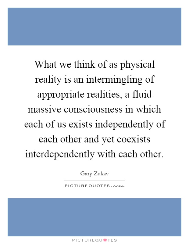 What we think of as physical reality is an intermingling of appropriate realities, a fluid massive consciousness in which each of us exists independently of each other and yet coexists interdependently with each other Picture Quote #1