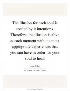 The illusion for each soul is created by it intentions. Therefore, the illusion is alive at each moment with the most appropriate experiences that you can have in order for your soul to heal Picture Quote #1