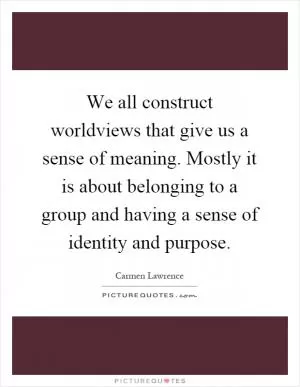 We all construct worldviews that give us a sense of meaning. Mostly it is about belonging to a group and having a sense of identity and purpose Picture Quote #1