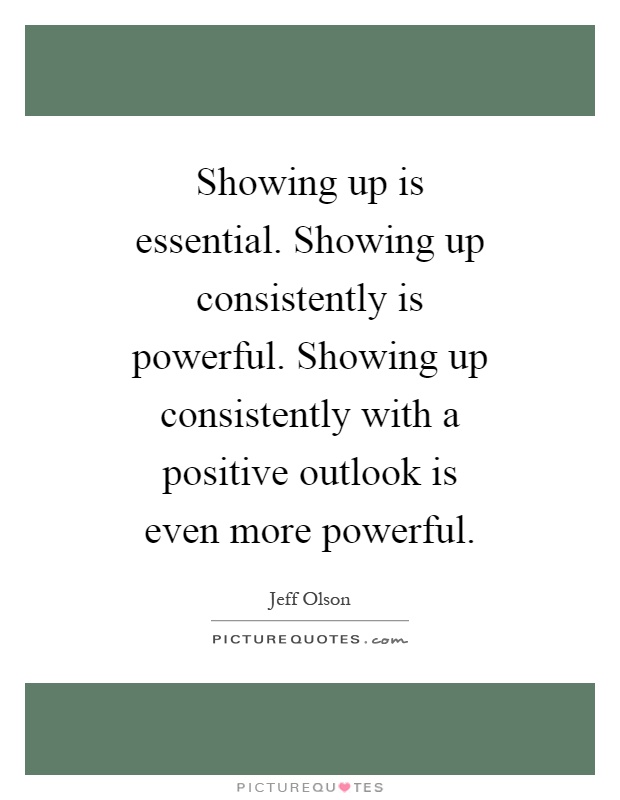 Showing up is essential. Showing up consistently is powerful. Showing up consistently with a positive outlook is even more powerful Picture Quote #1