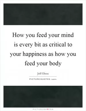 How you feed your mind is every bit as critical to your happiness as how you feed your body Picture Quote #1