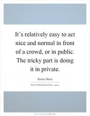 It’s relatively easy to act nice and normal in front of a crowd, or in public. The tricky part is doing it in private Picture Quote #1