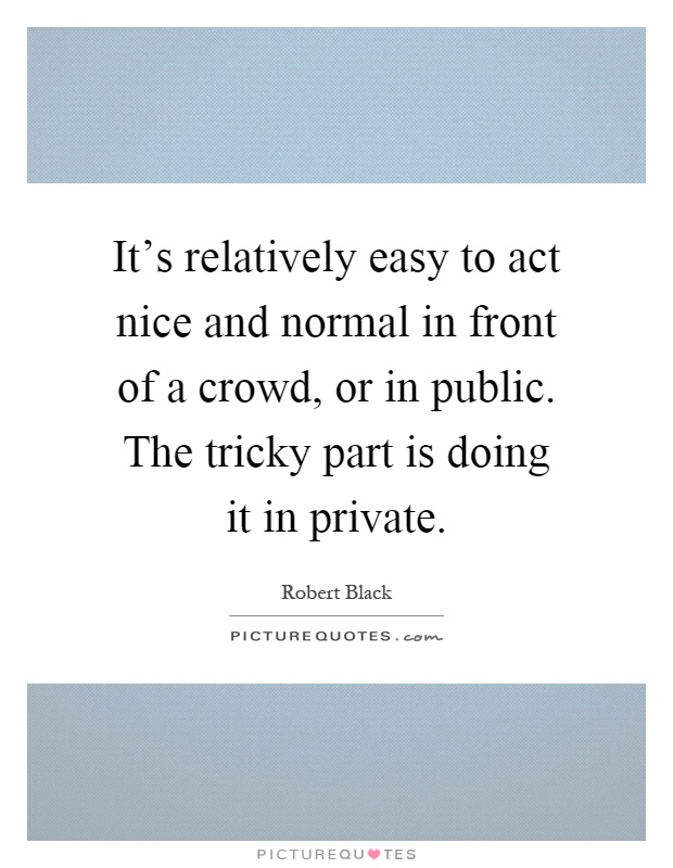 It's relatively easy to act nice and normal in front of a crowd, or in public. The tricky part is doing it in private Picture Quote #1