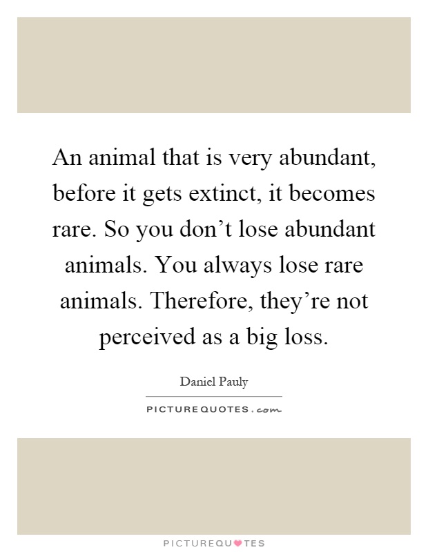 An animal that is very abundant, before it gets extinct, it becomes rare. So you don't lose abundant animals. You always lose rare animals. Therefore, they're not perceived as a big loss Picture Quote #1