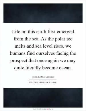 Life on this earth first emerged from the sea. As the polar ice melts and sea level rises, we humans find ourselves facing the prospect that once again we may quite literally become ocean Picture Quote #1