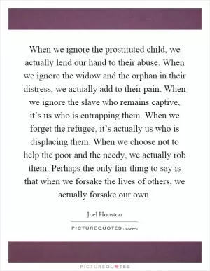 When we ignore the prostituted child, we actually lend our hand to their abuse. When we ignore the widow and the orphan in their distress, we actually add to their pain. When we ignore the slave who remains captive, it’s us who is entrapping them. When we forget the refugee, it’s actually us who is displacing them. When we choose not to help the poor and the needy, we actually rob them. Perhaps the only fair thing to say is that when we forsake the lives of others, we actually forsake our own Picture Quote #1