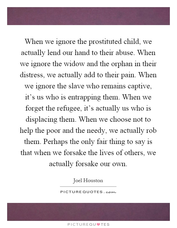 When we ignore the prostituted child, we actually lend our hand to their abuse. When we ignore the widow and the orphan in their distress, we actually add to their pain. When we ignore the slave who remains captive, it's us who is entrapping them. When we forget the refugee, it's actually us who is displacing them. When we choose not to help the poor and the needy, we actually rob them. Perhaps the only fair thing to say is that when we forsake the lives of others, we actually forsake our own Picture Quote #1