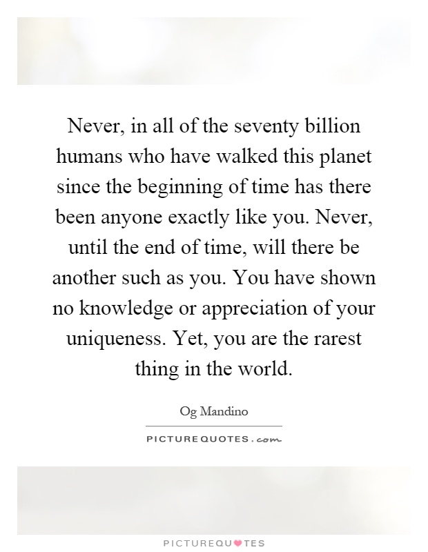 Never, in all of the seventy billion humans who have walked this planet since the beginning of time has there been anyone exactly like you. Never, until the end of time, will there be another such as you. You have shown no knowledge or appreciation of your uniqueness. Yet, you are the rarest thing in the world Picture Quote #1