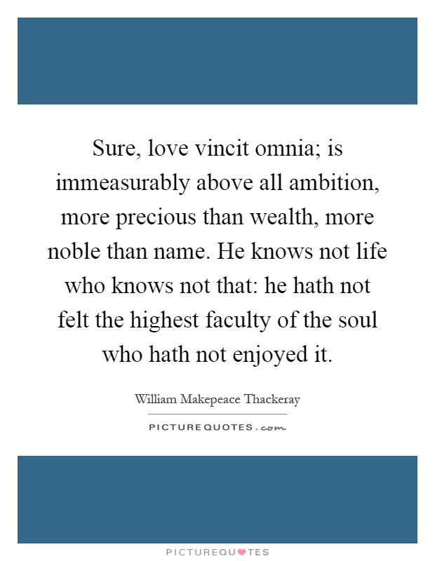 Sure, love vincit omnia; is immeasurably above all ambition, more precious than wealth, more noble than name. He knows not life who knows not that: he hath not felt the highest faculty of the soul who hath not enjoyed it Picture Quote #1