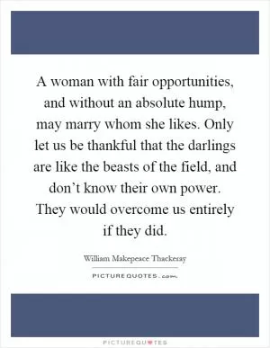 A woman with fair opportunities, and without an absolute hump, may marry whom she likes. Only let us be thankful that the darlings are like the beasts of the field, and don’t know their own power. They would overcome us entirely if they did Picture Quote #1