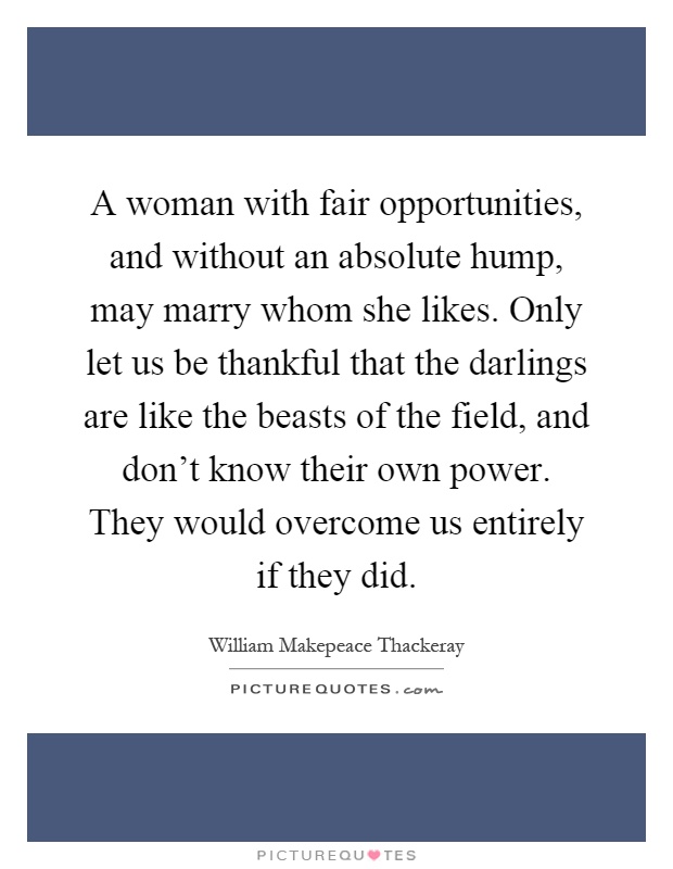 A woman with fair opportunities, and without an absolute hump, may marry whom she likes. Only let us be thankful that the darlings are like the beasts of the field, and don't know their own power. They would overcome us entirely if they did Picture Quote #1