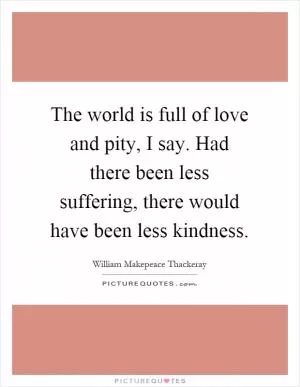 The world is full of love and pity, I say. Had there been less suffering, there would have been less kindness Picture Quote #1