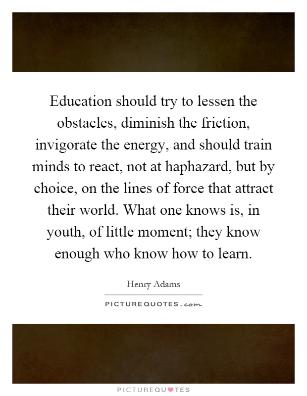 Education should try to lessen the obstacles, diminish the friction, invigorate the energy, and should train minds to react, not at haphazard, but by choice, on the lines of force that attract their world. What one knows is, in youth, of little moment; they know enough who know how to learn Picture Quote #1