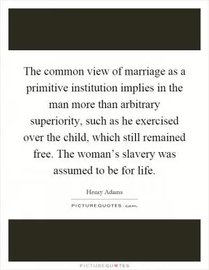 The common view of marriage as a primitive institution implies in the man more than arbitrary superiority, such as he exercised over the child, which still remained free. The woman’s slavery was assumed to be for life Picture Quote #1