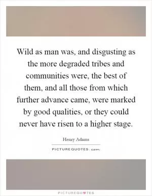 Wild as man was, and disgusting as the more degraded tribes and communities were, the best of them, and all those from which further advance came, were marked by good qualities, or they could never have risen to a higher stage Picture Quote #1