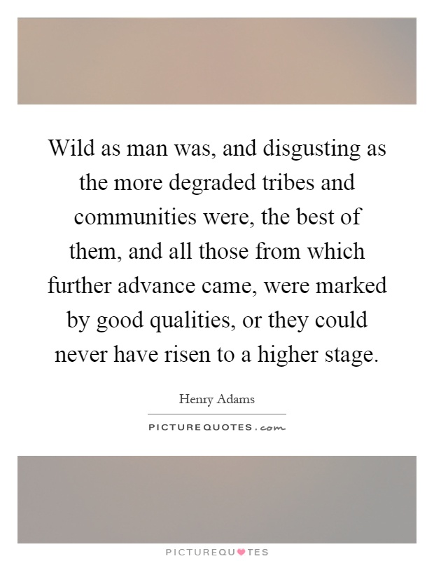 Wild as man was, and disgusting as the more degraded tribes and communities were, the best of them, and all those from which further advance came, were marked by good qualities, or they could never have risen to a higher stage Picture Quote #1