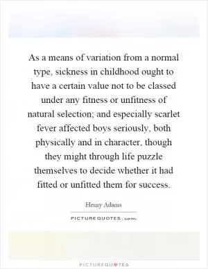 As a means of variation from a normal type, sickness in childhood ought to have a certain value not to be classed under any fitness or unfitness of natural selection; and especially scarlet fever affected boys seriously, both physically and in character, though they might through life puzzle themselves to decide whether it had fitted or unfitted them for success Picture Quote #1