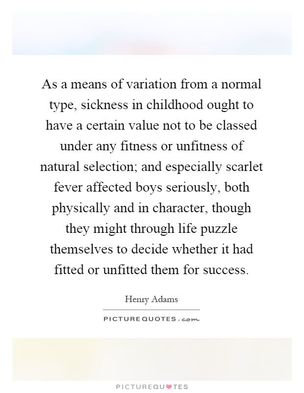 As a means of variation from a normal type, sickness in childhood ought to have a certain value not to be classed under any fitness or unfitness of natural selection; and especially scarlet fever affected boys seriously, both physically and in character, though they might through life puzzle themselves to decide whether it had fitted or unfitted them for success Picture Quote #1
