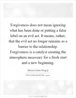 Forgiveness does not mean ignoring what has been done or putting a false label on an evil act. It means, rather, that the evil act no longer remains as a barrier to the relationship. Forgiveness is a catalyst creating the atmosphere necessary for a fresh start and a new beginning Picture Quote #1