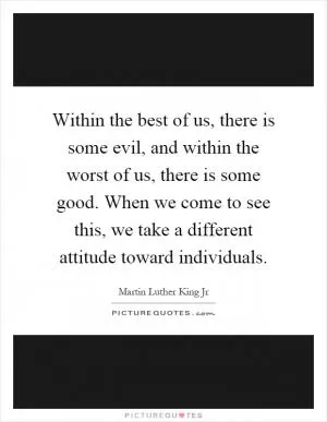 Within the best of us, there is some evil, and within the worst of us, there is some good. When we come to see this, we take a different attitude toward individuals Picture Quote #1
