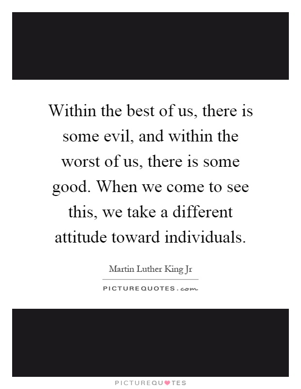 Within the best of us, there is some evil, and within the worst of us, there is some good. When we come to see this, we take a different attitude toward individuals Picture Quote #1
