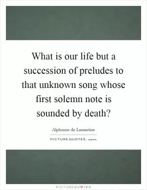 What is our life but a succession of preludes to that unknown song whose first solemn note is sounded by death? Picture Quote #1