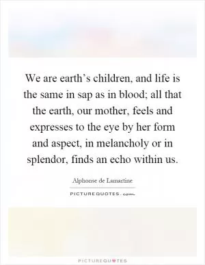 We are earth’s children, and life is the same in sap as in blood; all that the earth, our mother, feels and expresses to the eye by her form and aspect, in melancholy or in splendor, finds an echo within us Picture Quote #1