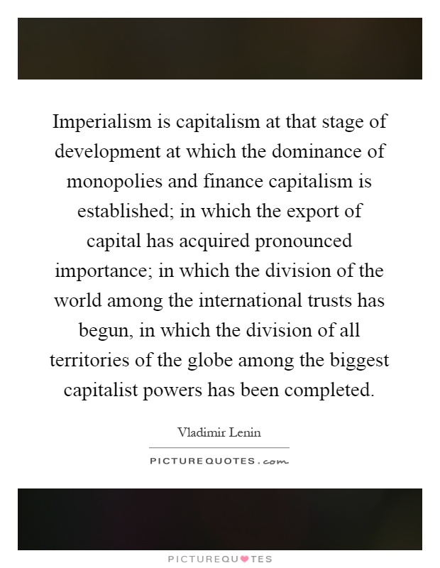 Imperialism is capitalism at that stage of development at which the dominance of monopolies and finance capitalism is established; in which the export of capital has acquired pronounced importance; in which the division of the world among the international trusts has begun, in which the division of all territories of the globe among the biggest capitalist powers has been completed Picture Quote #1