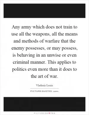 Any army which does not train to use all the weapons, all the means and methods of warfare that the enemy possesses, or may possess, is behaving in an unwise or even criminal manner. This applies to politics even more than it does to the art of war Picture Quote #1