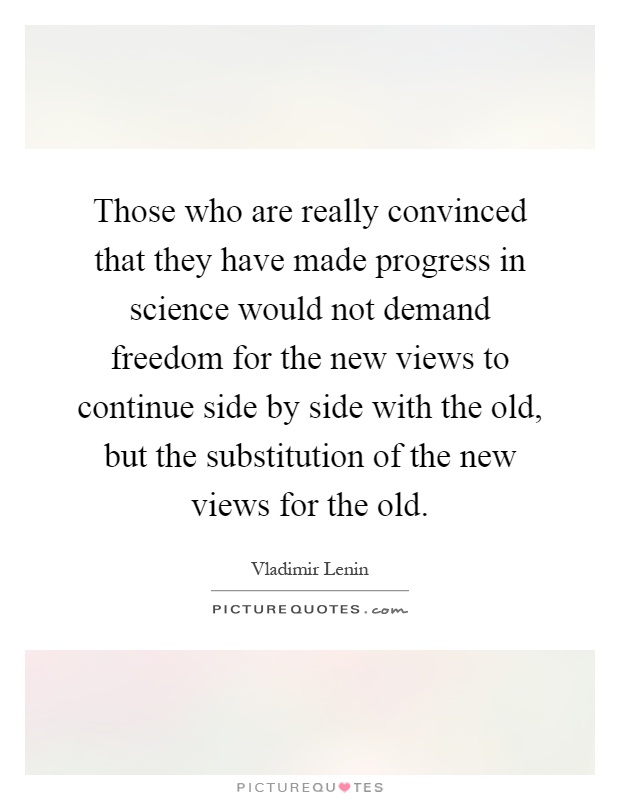 Those who are really convinced that they have made progress in science would not demand freedom for the new views to continue side by side with the old, but the substitution of the new views for the old Picture Quote #1