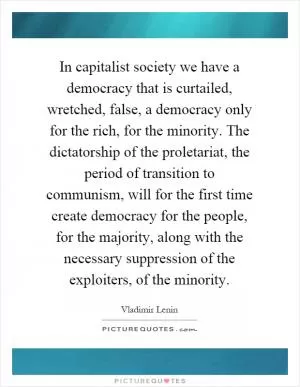 In capitalist society we have a democracy that is curtailed, wretched, false, a democracy only for the rich, for the minority. The dictatorship of the proletariat, the period of transition to communism, will for the first time create democracy for the people, for the majority, along with the necessary suppression of the exploiters, of the minority Picture Quote #1