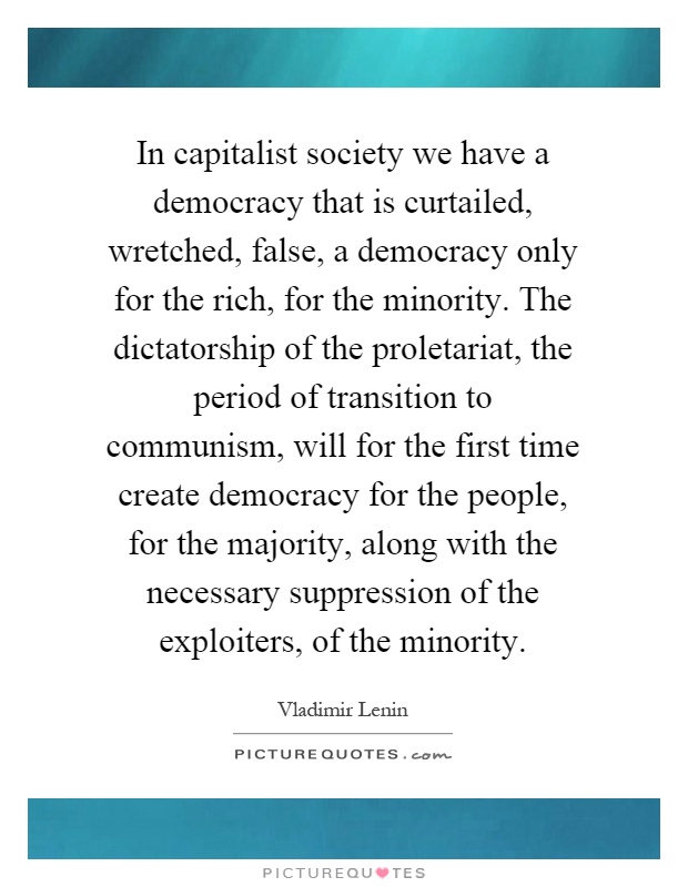 In capitalist society we have a democracy that is curtailed, wretched, false, a democracy only for the rich, for the minority. The dictatorship of the proletariat, the period of transition to communism, will for the first time create democracy for the people, for the majority, along with the necessary suppression of the exploiters, of the minority Picture Quote #1