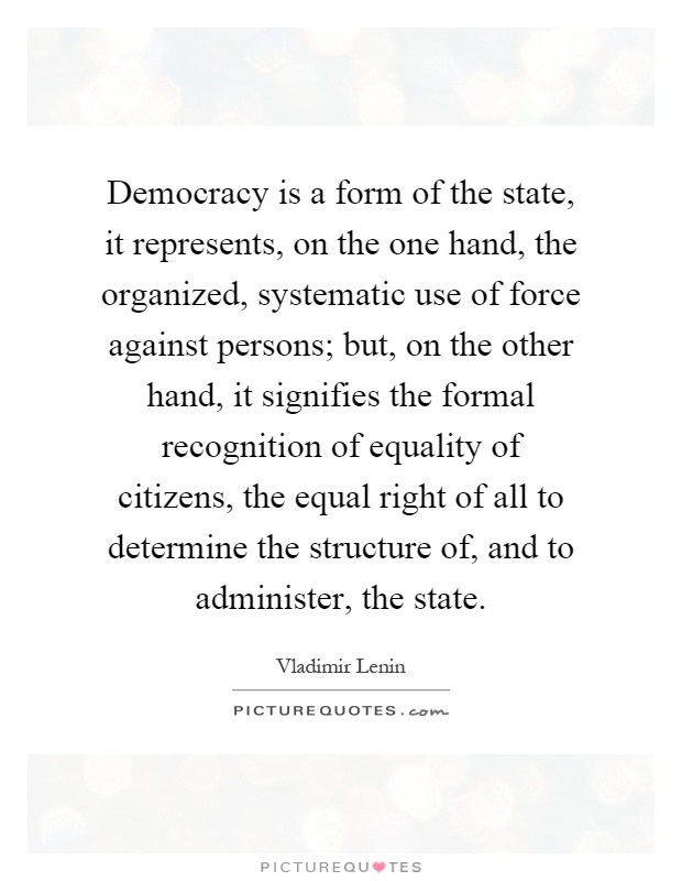 Democracy is a form of the state, it represents, on the one hand, the organized, systematic use of force against persons; but, on the other hand, it signifies the formal recognition of equality of citizens, the equal right of all to determine the structure of, and to administer, the state Picture Quote #1