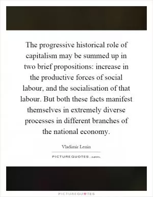 The progressive historical role of capitalism may be summed up in two brief propositions: increase in the productive forces of social labour, and the socialisation of that labour. But both these facts manifest themselves in extremely diverse processes in different branches of the national economy Picture Quote #1