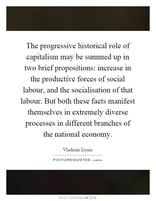 The progressive historical role of capitalism may be summed up in two brief propositions: increase in the productive forces of social labour, and the socialisation of that labour. But both these facts manifest themselves in extremely diverse processes in different branches of the national economy Picture Quote #1