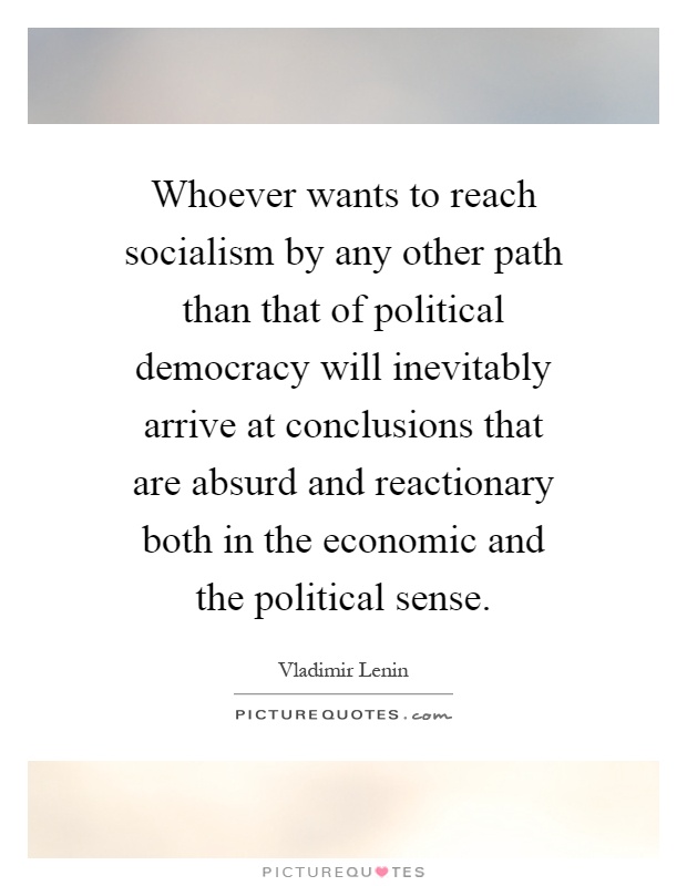Whoever wants to reach socialism by any other path than that of political democracy will inevitably arrive at conclusions that are absurd and reactionary both in the economic and the political sense Picture Quote #1