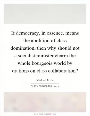 If democracy, in essence, means the abolition of class domination, then why should not a socialist minister charm the whole bourgeois world by orations on class collaboration? Picture Quote #1
