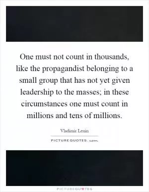 One must not count in thousands, like the propagandist belonging to a small group that has not yet given leadership to the masses; in these circumstances one must count in millions and tens of millions Picture Quote #1