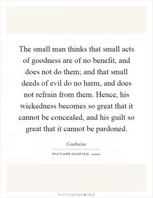 The small man thinks that small acts of goodness are of no benefit, and does not do them; and that small deeds of evil do no harm, and does not refrain from them. Hence, his wickedness becomes so great that it cannot be concealed, and his guilt so great that it cannot be pardoned Picture Quote #1