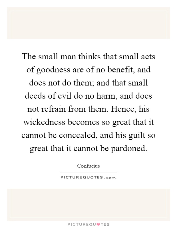 The small man thinks that small acts of goodness are of no benefit, and does not do them; and that small deeds of evil do no harm, and does not refrain from them. Hence, his wickedness becomes so great that it cannot be concealed, and his guilt so great that it cannot be pardoned Picture Quote #1