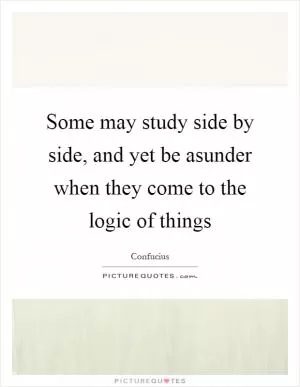 Some may study side by side, and yet be asunder when they come to the logic of things Picture Quote #1