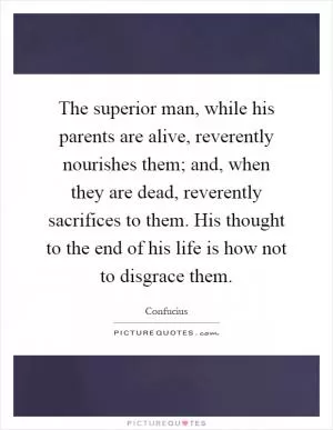 The superior man, while his parents are alive, reverently nourishes them; and, when they are dead, reverently sacrifices to them. His thought to the end of his life is how not to disgrace them Picture Quote #1
