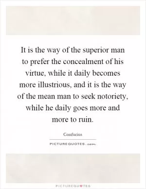 It is the way of the superior man to prefer the concealment of his virtue, while it daily becomes more illustrious, and it is the way of the mean man to seek notoriety, while he daily goes more and more to ruin Picture Quote #1