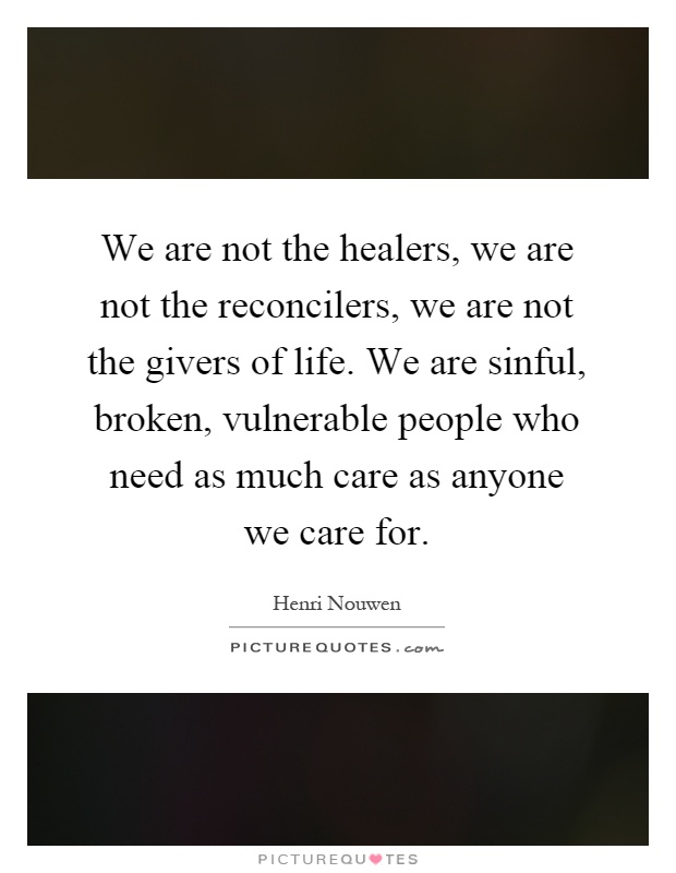 We are not the healers, we are not the reconcilers, we are not the givers of life. We are sinful, broken, vulnerable people who need as much care as anyone we care for Picture Quote #1