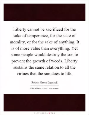 Liberty cannot be sacrificed for the sake of temperance, for the sake of morality, or for the sake of anything. It is of more value than everything. Yet some people would destroy the sun to prevent the growth of weeds. Liberty sustains the same relation to all the virtues that the sun does to life Picture Quote #1