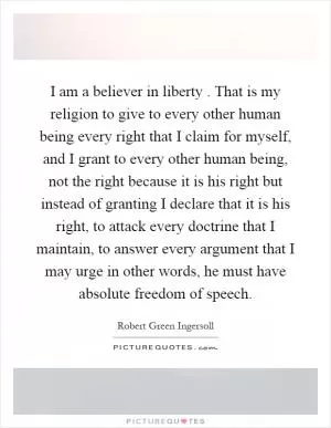 I am a believer in liberty. That is my religion to give to every other human being every right that I claim for myself, and I grant to every other human being, not the right because it is his right but instead of granting I declare that it is his right, to attack every doctrine that I maintain, to answer every argument that I may urge in other words, he must have absolute freedom of speech Picture Quote #1