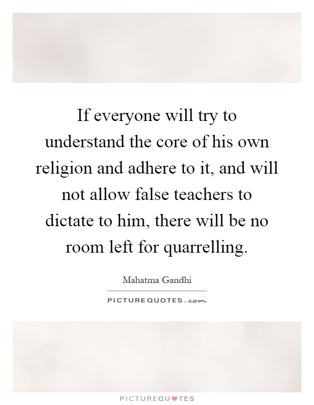 If everyone will try to understand the core of his own religion and adhere to it, and will not allow false teachers to dictate to him, there will be no room left for quarrelling Picture Quote #1
