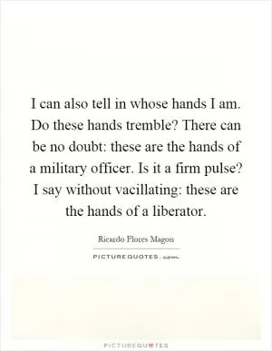 I can also tell in whose hands I am. Do these hands tremble? There can be no doubt: these are the hands of a military officer. Is it a firm pulse? I say without vacillating: these are the hands of a liberator Picture Quote #1