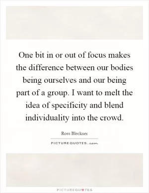 One bit in or out of focus makes the difference between our bodies being ourselves and our being part of a group. I want to melt the idea of specificity and blend individuality into the crowd Picture Quote #1